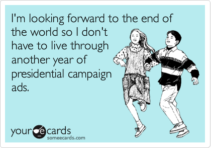 I'm looking forward to the end of the world so I don't
have to live through
another year of
presidential campaign
ads.
