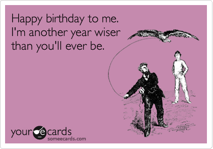 Happy birthday to me.
I'm another year wiser 
than you'll ever be.