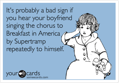 It's probably a bad sign if
you hear your boyfriend
singing the chorus to
Breakfast in America
by Supertramp
repeatedly to himself.