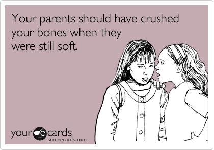 Your parents should have crushed your bones when they
were still soft. 