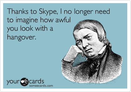 Thanks to Skype, I no longer need to imagine how awful
you look with a
hangover.