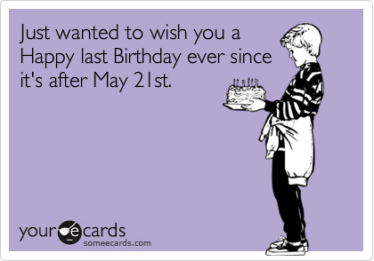 Just wanted to wish you a
Happy last Birthday ever since
it's after May 21st.