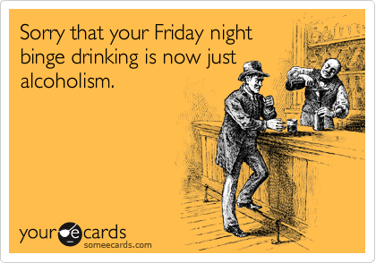 Sorry that your Friday night
binge drinking is now just
alcoholism.