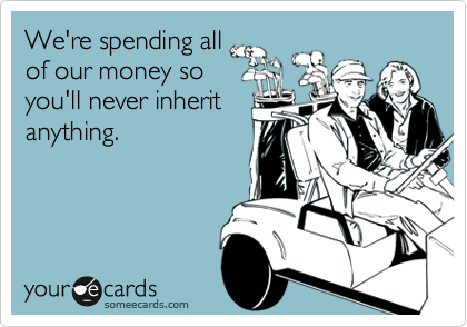 We're spending all
of our money so
you'll never inherit
anything.