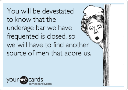 You will be devestated
to know that the
underage bar we have
frequented is closed, so
we will have to find another
source of men that adore us.