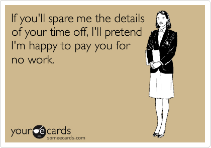 If you'll spare me the details
of your time off, I'll pretend
I'm happy to pay you for
no work.