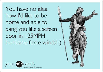 You have no idea
how I'd like to be
home and able to
bang you like a screen
door in 125MPH
hurricane force winds! ;%29