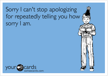 Sorry I can't stop apologizing
for repeatedly telling you how
sorry I am.
 
 
 
 