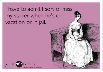 I have to admit I sort of miss
my stalker when he's on 
vacation or in jail.