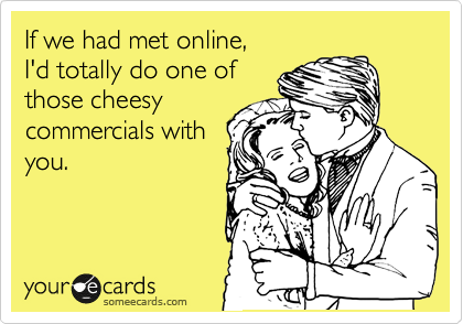 If we had met online, 
I'd totally do one of
those cheesy
commercials with
you.