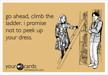 
go ahead, climb the
ladder. i promise
not to peek up
your dress.