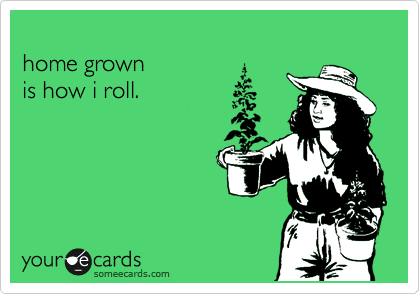 
home grown 
is how i roll.