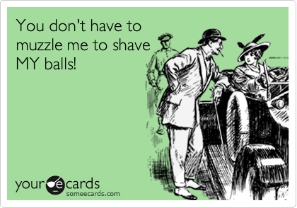 You don't have to
muzzle me to shave
MY balls!