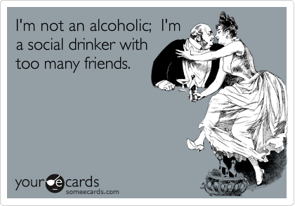 I'm not an alcoholic;  I'm
a social drinker with
too many friends.