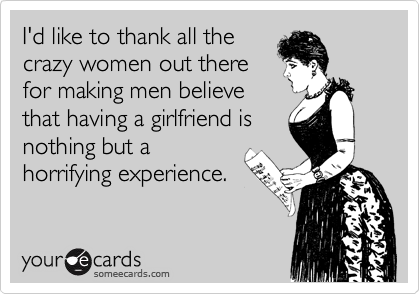 I'd like to thank all the
crazy women out there
for making men believe
that having a girlfriend is
nothing but a
horrifying experience.