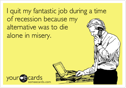 I quit my fantastic job during a time of recession because my
alternative was to die
alone in misery.