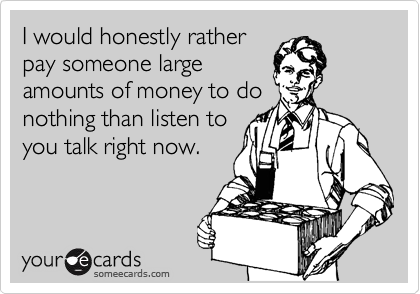 I would honestly rather
pay someone large
amounts of money to do
nothing than listen to
you talk right now.