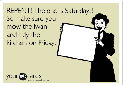 REPENT! The end is Saturday!!!
So make sure you
mow the lwan
and tidy the
kitchen on Friday.