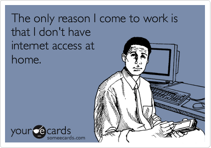 The only reason I come to work is that I don't have
internet access at
home.