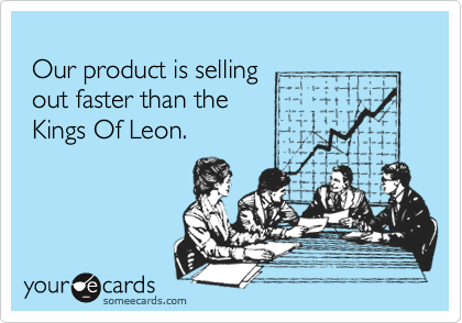 
 Our product is selling
 out faster than the 
 Kings Of Leon.