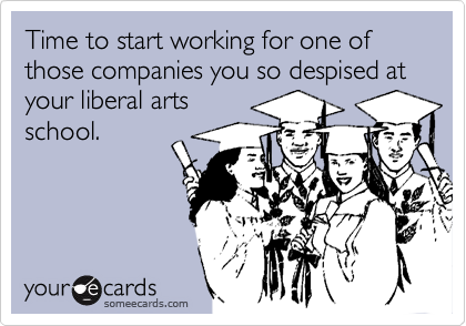 Time to start working for one of those companies you so despised at your liberal arts 
school.