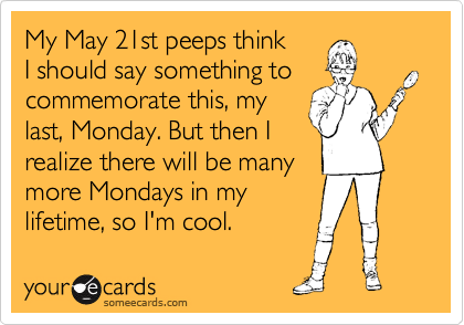 My May 21st peeps think
I should say something to
commemorate this, my
last, Monday. But then I
realize there will be many 
more Mondays in my
lifetime, so I'm cool.