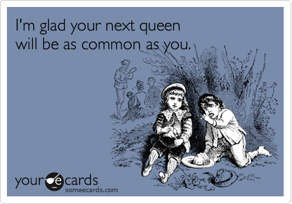 I'm glad your next queen 
will be as common as you.