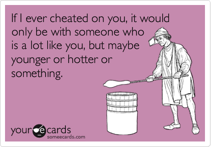If I ever cheated on you, it would only be with someone who
is a lot like you, but maybe
younger or hotter or
something.