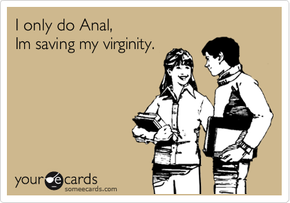 I only do Anal, 
Im saving my virginity.