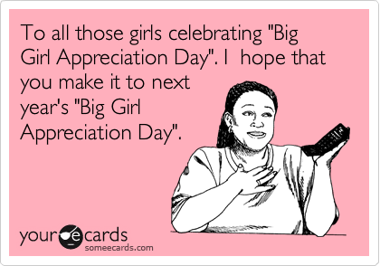To all those girls celebrating "Big Girl Appreciation Day". I  hope that you make it to next
year's "Big Girl 
Appreciation Day".