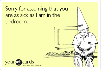 Sorry for assuming that you
are as sick as I am in the
bedroom. 