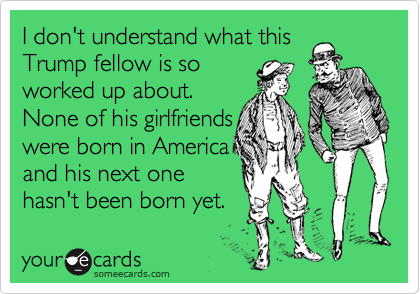 I don't understand what this
Trump fellow is so
worked up about. 
None of his girlfriends
were born in America
and his next one 
hasn't been born yet.