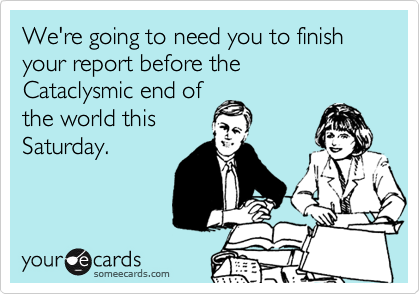 We're going to need you to finish your report before the 
Cataclysmic end of
the world this
Saturday.