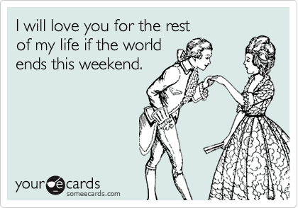 I will love you for the rest
of my life if the world
ends this weekend.