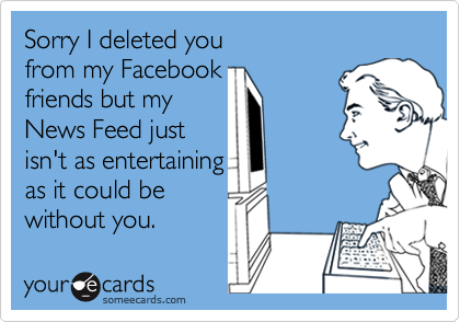 Sorry I deleted you 
from my Facebook 
friends but my 
News Feed just 
isn't as entertaining 
as it could be
without you. 