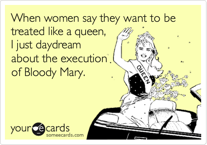 When women say they want to be treated like a queen, 
I just daydream 
about the execution
of Bloody Mary.
