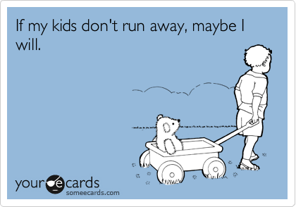 If my kids don't run away, maybe I will.