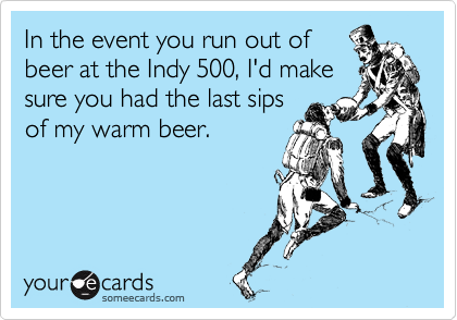 In the event you run out of
beer at the Indy 500, I'd make
sure you had the last sips
of my warm beer.