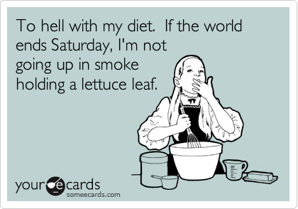 To hell with my diet.  If the world ends Saturday, I'm not
going up in smoke
holding a lettuce leaf.