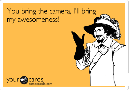 You bring the camera, I'll bring
my awesomeness!