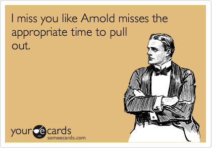 I miss you like Arnold misses the appropriate time to pull
out.