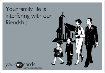 Your family life is 
interfering with our 
friendship.