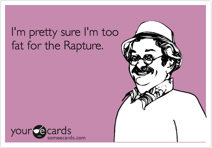 
I'm pretty sure I'm too 
fat for the Rapture.