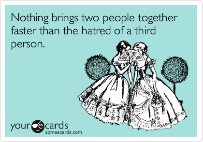Nothing brings two people together faster than the hatred of a third person.