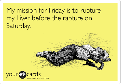 My mission for Friday is to rupture my Liver before the rapture on Saturday.