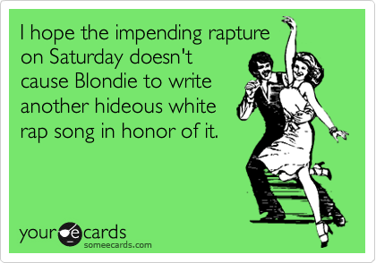 I hope the impending rapture
on Saturday doesn't
cause Blondie to write
another hideous white
rap song in honor of it.