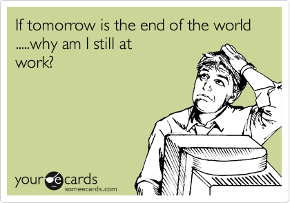 If tomorrow is the end of the world
.....why am I still at
work?