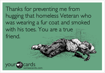 Thanks for preventing me from hugging that homeless Veteran who was wearing a fur coat and smoked with his toes. You are a true
friend. 