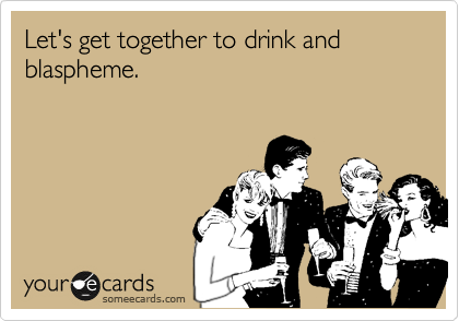 Let's get together to drink and 
blaspheme.