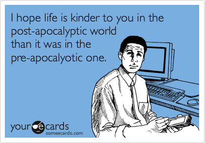 I hope life is kinder to you in the post-apocalyptic world
than it was in the
pre-apocalyotic one.
